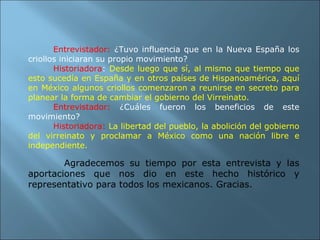 Entrevistador:   ¿Tuvo influencia que en la Nueva España los criollos iniciaran su propio movimiento? Historiadora :  Desde luego que sí, al mismo que tiempo que esto sucedía en España y en otros países de Hispanoamérica, aquí en México algunos criollos comenzaron a reunirse en secreto para planear la forma de cambiar el gobierno del Virreinato. Entrevistador:  ¿Cuáles fueron los beneficios de este movimiento? Historiadora:   La libertad del pueblo, la abolición del gobierno del virreinato y proclamar a México como una nación libre e independiente.   Agradecemos su tiempo por esta entrevista y las aportaciones que nos dio en este hecho histórico y representativo para todos los mexicanos. Gracias. 