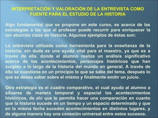 INTERPRETACIÓN Y VALORACIÓN DE LA ENTREVISTA COMO FUENTE PARA EL ESTUDIO DE LA HISTORIA Algo fundamental que se propone en este curso, es acerca de las estrategias a las que el profesor puede recurrir para enriquecer la tan aburrida clase de historia. Algunos ejemplos de éstas son: La entrevista utilizada como herramienta para la enseñanza de la historia, sin duda es una ayuda vital para el maestro, ya que es a través de ella, donde el alumno realiza un análisis significativo acerca de los acontecimientos, personajes históricos que han surgido a lo largo de la historia del mundo en general. A través de ella se cuestiona en un principio lo que se sabe del tema, después lo que se desea saber sobre el mismo y finalmente emitir un juicio. Otra estrategia es el cuadro comparativo, el cual ayuda al alumno a situarse de manera temporal y espacial los acontecimientos históricos, de ahí que le permita hacer una comparación en cuanto que la historia sucede en un tiempo y un espacio determinado y que en la misma fecha suceden acontecimientos en distintos lugares, y de alguna manera hay una conexión universal entre estos sucesos. 
