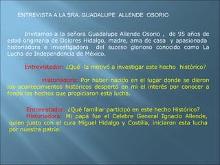 Invitamos a la señora Guadalupe Allende Osorio ,  de 95 años de edad originaria de Dolores Hidalgo, madre, ama de casa  y apasionada  historiadora e investigadora  del suceso glorioso conocido como La Lucha de Independencia de México. Entrevistador:   ¿Qué  la motivó a investigar este hecho  histórico? Historiadora:   Por haber nacido en el lugar donde se dieron los acontecimientos históricos despertó en mi el interés por conocer a fondo los hechos que propiciaron esta lucha. ENTREVISTA A LA SRA. GUADALUPE  ALLENDE  OSORIO Entrevistador:   ¿Qué familiar participó en este hecho Histórico? Historiadora:   Mi papá fue el Celebre General Ignacio Allende, quien junto con el cura Miguel Hidalgo y Costilla, iniciaron esta lucha por nuestra patria. 