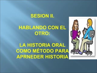 SESION II. HABLANDO CON EL OTRO: LA HISTORIA ORAL COMO MÉTODO PARA APRNEDER HISTORIA 