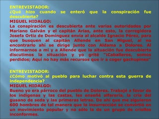 ENTREVISTADOR: ¿Qué hizo cuando se enteró que la conspiración fue descubierta? MIGUEL HIDALGO: La conspiración es descubierta ante varias autoridades por Mariano Galván y el capitán Arias, ante esto, la corregidora Josefa Ortiz de Domínguez envía al alcalde Ignacio Pérez, para que busquen al capitán Allende en San Miguel, al no encontrarlo ahí se dirige junto con Aldama a Dolores. Al informarnos a mi y a Allende que la situación fue descubierta discutimos la situación y yo grité “¡Caballeros, somos perdidos; Aquí no hay más recursos que ir a coger gachupines” ENTREVISTADOR: ¿Cómo motivó al pueblo para luchar contra esta guerra de independencia? MIGUEL HIDALGO: Bueno yo era párroco del pueblo de Dolores. Trabajé a favor de los indígenas y las castas, les enseñé alfarería, la cría del gusano de seda y las primeras letras. De ahí que me siguieron 600 hombres de tal manera que la insurrección se convirtió en un movimiento popular y no sólo la de un grupo de criollos inconformes. 