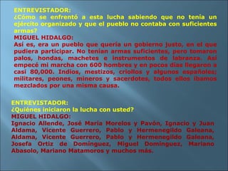 ENTREVISTADOR: ¿Cómo se enfrentó a esta lucha sabiendo que no tenía un ejército organizado y que el pueblo no contaba con suficientes armas? MIGUEL HIDALGO: Así es, era un pueblo que quería un gobierno justo, en el que pudiera participar. No tenían armas suficientes, pero tomaron palos, hondas, machetes e instrumentos de labranza. Así empecé mi marcha con 600 hombres y en pocos días llegaron a casi 80,000. Indios, mestizos, criollos y algunos españoles; militares, peones, mineros y sacerdotes, todos ellos íbamos mezclados por una misma causa. ENTREVISTADOR: ¿Quiénes iniciaron la lucha con usted? MIGUEL HIDALGO: Ignacio Allende, José María Morelos y Pavón, Ignacio y Juan Aldama, Vicente Guerrero, Pablo y Hermenegildo Galeana, Aldama, Vicente Guerrero, Pablo y Hermenegildo Galeana, Josefa Ortiz de Domínguez, Miguel Domínguez, Mariano Abasolo, Mariano Matamoros y muchos más. 