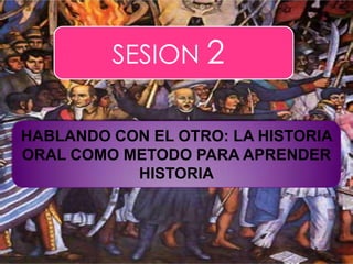 SESION 2 HABLANDO CON EL OTRO: LA HISTORIA ORAL COMO METODO PARA APRENDER  HISTORIA 