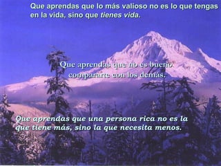 Que aprendas que lo más valioso no es lo que tengas  en la vida, sino que  tienes vida . Que aprendas que no es bueno  compararte con los demás. Que aprendas que una persona rica no es la  que tiene más, sino la que necesita menos. 