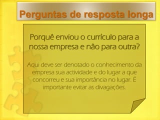 Perguntas de resposta longa

 Porquê enviou o currículo para a
 nossa empresa e não para outra?

 Aqui deve ser denotado o conhecimento da
  empresa sua actividade e do lugar a que
  concorreu e sua importância no lugar. É
       importante evitar as divagações.
 