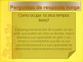 Perguntas de resposta longa
    Como ocupa os seus tempos
             livres?

  Esta pergunta tenta tirar de si partes do seu
 perfil, que podem ser úteis na decisão. Aqui é
   avaliada a sua capacidade de gerir o seu
    tempo e o investimento que faz na sua
  valorização pessoal e a sua capacidade de
  desenvolver relacionamentos interpessoais.
 