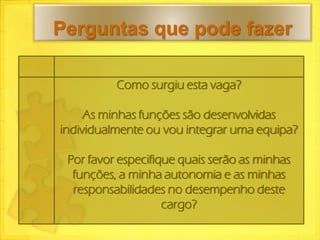 Perguntas que pode fazer

          Como surgiu esta vaga?

     As minhas funções são desenvolvidas
individualmente ou vou integrar uma equipa?

 Por favor especifique quais serão as minhas
  funções, a minha autonomia e as minhas
  responsabilidades no desempenho deste
                    cargo?
 