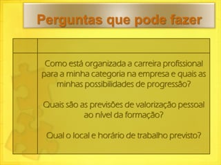 Perguntas que pode fazer


 Como está organizada a carreira profissional
para a minha categoria na empresa e quais as
    minhas possibilidades de progressão?

Quais são as previsões de valorização pessoal
           ao nível da formação?

 Qual o local e horário de trabalho previsto?
 
