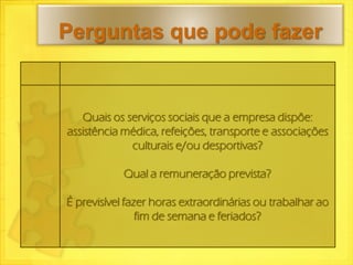 Perguntas que pode fazer


   Quais os serviços sociais que a empresa dispõe:
assistência médica, refeições, transporte e associações
             culturais e/ou desportivas?

            Qual a remuneração prevista?

É previsível fazer horas extraordinárias ou trabalhar ao
                fim de semana e feriados?
 