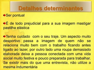 Detalhes determinantes
 Ser pontual

 É de todo prejudicial para a sua imagem mastigar
pastilha elástica

  Tenha cuidado com o seu traje. Um aspecto muito
desportivo passa a imagem de quem não se
relaciona muito bem com o trabalho ficando antes
ligado ao lazer, por outro lado uma roupa demasiado
elaborada deixa a pessoa conectada com uma vida
social muito festiva e pouco preparada para trabalhar.
Se existir mais do que uma entrevista, não utilize a
mesma indumentária
 