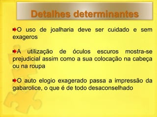 Detalhes determinantes
 O uso de joalharia deve ser cuidado e sem
exageros

 A utilização de óculos escuros mostra-se
prejudicial assim como a sua colocação na cabeça
ou na roupa

 O auto elogio exagerado passa a impressão da
gabarolice, o que é de todo desaconselhado
 