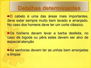 Detalhes determinantes
 O cabelo é uma das áreas mais importantes,
deve estar sempre muito bem lavado e arranjado.
No caso dos homens deve ter um corte clássico.

 Os homens devem levar a barba desfeita, no
caso de bigode ou pêra estes devem ser alvo de
especial atenção

  As senhoras devem ter as unhas bem arranjadas
e limpas
 