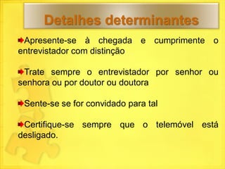 Detalhes determinantes
 Apresente-se à chegada e cumprimente o
entrevistador com distinção

 Trate sempre o entrevistador por senhor ou
senhora ou por doutor ou doutora

 Sente-se se for convidado para tal

 Certifique-se sempre que o telemóvel está
desligado.
 