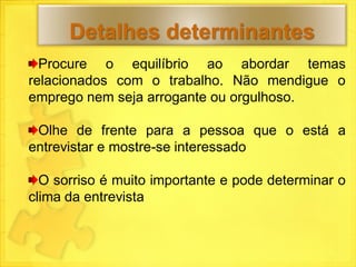 Detalhes determinantes
  Procure o equilíbrio ao abordar temas
relacionados com o trabalho. Não mendigue o
emprego nem seja arrogante ou orgulhoso.

 Olhe de frente para a pessoa que o está a
entrevistar e mostre-se interessado

  O sorriso é muito importante e pode determinar o
clima da entrevista
 
