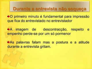 Durante a entrevista não esqueça
 O primeiro minuto é fundamental para impressão
que fica do entrevistado no entrevistador

 A imagem de        descontracção, respeito   e
empenho perde-se por um só pormenor

 As palavras falam mas a postura e a atitude
durante a entrevista gritam.
 