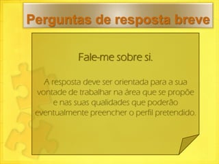 Perguntas de resposta breve

            Fale-me sobre si.

   A resposta deve ser orientada para a sua
 vontade de trabalhar na área que se propõe
      e nas suas qualidades que poderão
 eventualmente preencher o perfil pretendido.
 