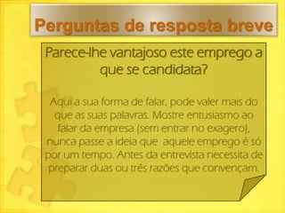Perguntas de resposta breve
 Parece-lhe vantajoso este emprego a
          que se candidata?

  Aqui a sua forma de falar, pode valer mais do
   que as suas palavras. Mostre entusiasmo ao
    falar da empresa (sem entrar no exagero),
 nunca passe a ideia que aquele emprego é só
 por um tempo. Antes da entrevista necessita de
  preparar duas ou três razões que convençam.
 