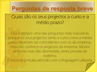 Perguntas de resposta breve
  Quais são os seus projectos a curto e a
              médio prazo?

  Esta é sempre uma das perguntas mais traiçoeiras,
porque os seus projectos tanto a curto como a médio
 prazo deveriam ser coincidentes com os da empresa,
  mas não conhece os projectos da empresa. Mostre
    ambição mas não desmedida, antes provida de
                       realismo.
É necessária muita atenção com a linguagem utilizada.
 