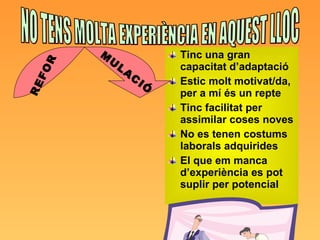 Tinc una gran capacitat d’adaptació Estic molt motivat/da, per a mí és un repte Tinc facilitat per assimilar coses noves No es tenen costums laborals adquirides El que em manca d’experiència es pot suplir per potencial NO TENS MOLTA EXPERIÈNCIA EN AQUEST LLOC REFOR MULACIÓ 