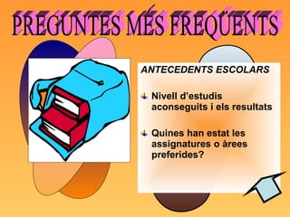 ANTECEDENTS ESCOLARS Nivell d’estudis aconseguits i els resultats Quines han estat les assignatures o àrees preferides? PREGUNTES MÉS FREQÜENTS  