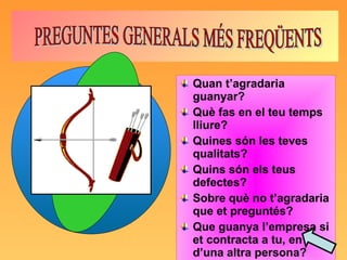 Quan t’agradaria guanyar? Què fas en el teu temps lliure? Quines són les teves qualitats? Quins són els teus defectes? Sobre què no t’agradaria que et preguntés? Que guanya l’empresa si et contracta a tu, en lloc d’una altra persona? PREGUNTES GENERALS MÉS FREQÜENTS 