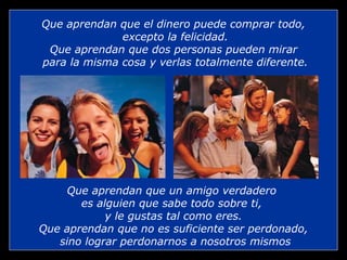 Que aprendan que el dinero puede comprar todo, excepto la felicidad. Que aprendan que dos personas pueden mirar para la misma cosa y verlas totalmente diferente. Que aprendan que un amigo verdadero  es alguien que sabe todo sobre ti,  y le gustas tal como eres. Que aprendan que no es suficiente ser perdonado, sino lograr perdonarnos a nosotros mismos 