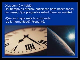 Dios sonrió y habló: -Mi tiempo es eterno, suficiente para hacer todas las cosas; Que preguntas usted tiene en mente? -Que es lo que más le sorprende de la humanidad? Pregunté.  