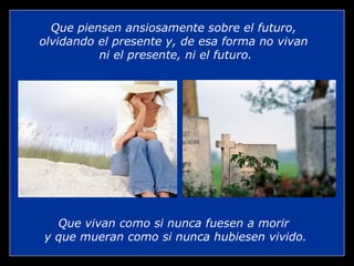 Que vivan como si nunca fuesen a morir  y que mueran como si nunca hubiesen vivido. Que piensen ansiosamente sobre el futuro,  olvidando el presente y, de esa forma no vivan  ni el presente, ni el futuro. 