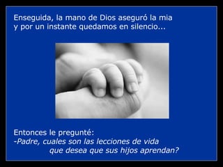 Enseguida, la mano de Dios aseguró la mia  y por un instante quedamos en silencio... Entonces le pregunté: Padre, cuales son las lecciones de vida  que desea que sus hijos aprendan? 