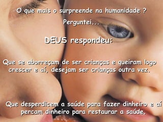 DEUS respondeu: Que se aborreçam de ser crianças e queiram logo crescer e aí, desejam ser crianças outra vez. Que desperdicem a saúde para fazer dinheiro e aí percam dinheiro para restaurar a saúde. O que mais o surpreende na humanidade ? Perguntei... 