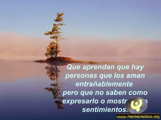 Que aprendan que hay personas que los aman entrañablemente  pero que no saben como expresarlo o mostrar sus sentimientos. 