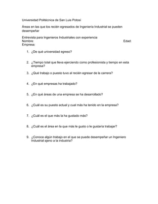 Universidad Politécnica de San Luis Potosí

Áreas en las que los recién egresados de Ingeniería Industrial se pueden
desempeñar

Entrevista para Ingenieros Industriales con experiencia
Nombre:                                                                    Edad:
Empresa:

   1. ¿De qué universidad egreso?


   2. ¿Tiempo total que lleva ejerciendo como profesionista y tiempo en esta
      empresa?

   3. ¿Qué trabajo o puesto tuvo al recién egresar de la carrera?


   4. ¿En qué empresas ha trabajado?


   5. ¿En qué áreas de una empresa se ha desarrollado?


   6. ¿Cuál es su puesto actual y cual más ha tenido en la empresa?


   7. ¿Cuál es el que más la ha gustado más?


   8. ¿Cuál es el área en la que más le gusto o le gustaría trabajar?


   9. ¿Conoce algún trabajo en el que se puede desempeñar un Ingeniero
      Industrial ajeno a la industria?
 