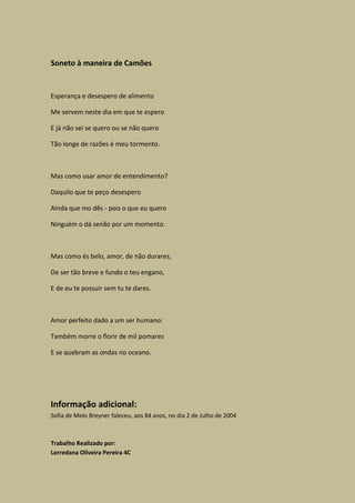 Soneto à maneira de Camões


Esperança e desespero de alimento

Me servem neste dia em que te espero

E já não sei se quero ou se não quero

Tão longe de razões é meu tormento.



Mas como usar amor de entendimento?

Daquilo que te peço desespero

Ainda que mo dês - pois o que eu quero

Ninguém o dá senão por um momento.



Mas como és belo, amor, de não durares,

De ser tão breve e fundo o teu engano,

E de eu te possuir sem tu te dares.



Amor perfeito dado a um ser humano:

Também morre o florir de mil pomares

E se quebram as ondas no oceano.




Informação adicional:
Sofia de Melo Breyner faleceu, aos 84 anos, no dia 2 de Julho de 2004



Trabalho Realizado por:
Lorredana Oliveira Pereira 4C
 