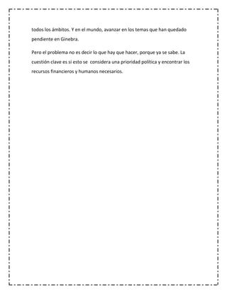 todos los ámbitos. Y en el mundo, avanzar en los temas que han quedado
pendiente en Ginebra.

Pero el problema no es decir lo que hay que hacer, porque ya se sabe. La
cuestión clave es si esto se considera una prioridad política y encontrar los
recursos financieros y humanos necesarios.
 