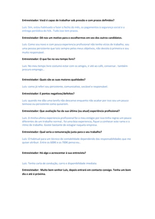 Entrevistador: Você é capaz de trabalhar sob pressão e com prazos definidos?

Luís: Sim, estou habituado a fazer o fecho do mês, os pagamentos à segurança social e a
entrega periódica do IVA.. Tudo isso tem prazos.

Entrevistador: Dê-nos um motivo para o escolhermos em vez dos outros candidatos.

Luís: Como sou novo e com pouca experiencia profissional não tenho vícios de trabalho, sou
uma pessoa persistente que luto sempre pelos meus objetivos, não desisto à primeira e sou
muito responsável.

Entrevistador: O que faz no seu tempo livre?

Luís: No meu tempo livre costumo estar com os amigos, ir até ao café, conversar.. também
procuro emprego…


Entrevistador: Quais são as suas maiores qualidades?

Luís: como já referi sou persistente, comunicativo, sociável e responsável.

Entrevistador: E pontos negativos/defeitos?

Luís: quando me dão uma tarefa não descanso enquanto não acabar por isso sou um pouco
teimoso ou persistente como quiserem.

Entrevistador: Que avaliação faz da sua última (ou atual) experiência profissional?

Luís: A minha ultima experiencia profissional foi o meu estágio por isso tinha regras um pouco
diferentes de um trabalho normal.. foi uma boa experiencia, fiquei a conhecer este ramo e o
ritmo de trabalho. Gostei bastante de estagiar naquela empresa.

Entrevistador: Qual seria a remuneração justa para o seu trabalho?

Luís: O habitual para um técnico de contabilidade dependendo das responsabilidades que me
quiser atribuir. Entre os 600€ e os 700€ penso eu..


Entrevistador: Há algo a acrescentar á sua entrevista?


Luís: Tenho carta de condução, carro e disponibilidade imediata.

Entrevistador: Muito bem senhor Luís, depois entrará em contacto consigo. Tenha um bom
dia e até á próxima.
 