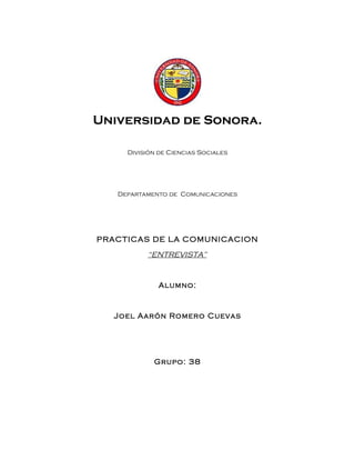 Universidad de Sonora.

     División de Ciencias Sociales




   Departamento de Comunicaciones




PRACTICAS DE LA COMUNICACION

          “ENTREVISTA”


              Alumno:



  Joel Aarón Romero Cuevas




            Grupo: 38
 
