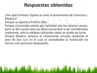 Respuestas obtenidas
¿Por qué Emiliano Zapata se unió al movimiento de Francisco I.
Madero?
Porque se oponía a Porfirio Díaz
Porque al principio pensó que luchaban por las mismas causas,
pero se dio cuenta que sus ideas nunca iban a ser consideradas
realmente, solo lo estaban utilizando como un aliado de lucha
Porque Madero convoca al movimiento armado mediante el
plan de San Luis en el cual se consideraba la restitución de
tierras a las personas despojadas.
 