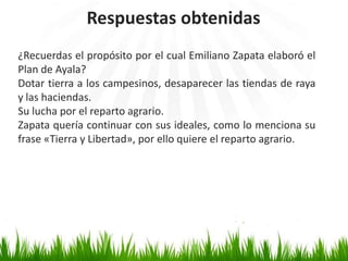 Respuestas obtenidas
¿Recuerdas el propósito por el cual Emiliano Zapata elaboró el
Plan de Ayala?
Dotar tierra a los campesinos, desaparecer las tiendas de raya
y las haciendas.
Su lucha por el reparto agrario.
Zapata quería continuar con sus ideales, como lo menciona su
frase «Tierra y Libertad», por ello quiere el reparto agrario.
 