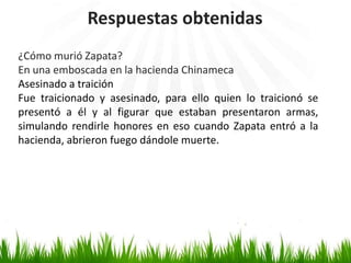Respuestas obtenidas
¿Cómo murió Zapata?
En una emboscada en la hacienda Chinameca
Asesinado a traición
Fue traicionado y asesinado, para ello quien lo traicionó se
presentó a él y al figurar que estaban presentaron armas,
simulando rendirle honores en eso cuando Zapata entró a la
hacienda, abrieron fuego dándole muerte.
 