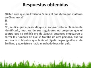 Respuestas obtenidas
¿Usted cree que era Emiliano Zapata el que dicen que mataron
en Chinameca?.
Si.
Sí.
No, se dice que a pesar de que el cadáver estaba plenamente
identificado, muchos de sus seguidores no creyeron que el
cuerpo que se exhibía era de Zapata; entonces empezaron a
correr los rumores de que se trataba de otra persona, que tal
vez era otro hombre que tenía el bigote negro igualito al de
Emiliano y que éste se había marchado fuera del país.
 