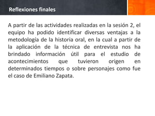 Reflexiones finales

A partir de las actividades realizadas en la sesión 2, el
equipo ha podido identificar diversas ventajas a la
metodología de la historia oral, en la cual a partir de
la aplicación de la técnica de entrevista nos ha
brindado información útil para el estudio de
acontecimientos       que     tuvieron     origen     en
determinados tiempos o sobre personajes como fue
el caso de Emiliano Zapata.
 