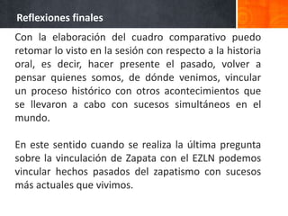Reflexiones finales
Con la elaboración del cuadro comparativo puedo
retomar lo visto en la sesión con respecto a la historia
oral, es decir, hacer presente el pasado, volver a
pensar quienes somos, de dónde venimos, vincular
un proceso histórico con otros acontecimientos que
se llevaron a cabo con sucesos simultáneos en el
mundo.

En este sentido cuando se realiza la última pregunta
sobre la vinculación de Zapata con el EZLN podemos
vincular hechos pasados del zapatismo con sucesos
más actuales que vivimos.
 
