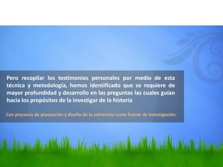 Pero recopilar los testimonios personales por medio de esta
técnica y metodología, hemos identificado que se requiere de
mayor profundidad y desarrollo en las preguntas las cuales guían
hacia los propósitos de la investigar de la historia

Con procesos de planeación y diseño de la entrevista como fuente de investigación.
 
