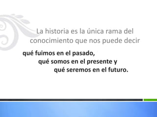 La historia es la única rama del
  conocimiento que nos puede decir
qué fuimos en el pasado,
     qué somos en el presente y
          qué seremos en el futuro.
 