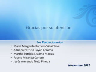 Los Revolucionarios:
•   María Margarita Romero Villalobos
•   Adriana Patricia Payán Lezama
•   Martha Patricia Lezama Macías
•   Fausto Miranda Canuto
•   Jesús Armando Trejo Pineda
                                             Noviembre 2012
 