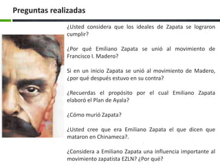 Preguntas realizadas
              ¿Usted considera que los ideales de Zapata se lograron
              cumplir?

              ¿Por qué Emiliano Zapata se unió al movimiento de
              Francisco I. Madero?

              Si en un inicio Zapata se unió al movimiento de Madero,
              ¿por qué después estuvo en su contra?

              ¿Recuerdas el propósito por el cual Emiliano Zapata
              elaboró el Plan de Ayala?

              ¿Cómo murió Zapata?

              ¿Usted cree que era Emiliano Zapata el que dicen que
              mataron en Chinameca?.

              ¿Considera a Emiliano Zapata una influencia importante al
              movimiento zapatista EZLN? ¿Por qué?
 