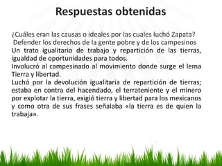 Respuestas obtenidas
¿Cuáles eran las causas o ideales por las cuales luchó Zapata?
 Defender los derechos de la gente pobre y de los campesinos
Un trato igualitario de trabajo y repartición de las tierras,
igualdad de oportunidades para todos.
Involucró al campesinado al movimiento donde surge el lema
Tierra y libertad.
Luchó por la devolución igualitaria de repartición de tierras;
estaba en contra del hacendado, el terrateniente y el minero
por explotar la tierra, exigió tierra y libertad para los mexicanos
y como otra de sus frases señalaba «la tierra es de quien la
trabaja».
 