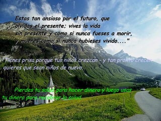 ” Tienes prisa porque tus niños crezcan - y tan pronto crecen quieres que sean niños de nuevo. Pierdes tu salud para hacer dinero y luego usas  tu dinero para recobrar la salud. Estas tan ansioso por el futuro, que olvidas el presente; vives la vida  sin presente y como si nunca fueses a morir, y mueres como si nunca hubieses vivido...." 