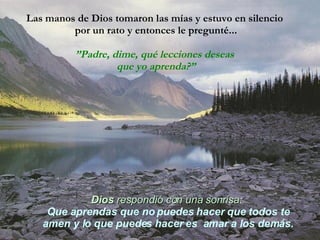 Las manos de Dios tomaron las mías y estuvo en silencio  por un rato y entonces le pregunté... ” Padre, dime, qué lecciones deseas  que yo aprenda?” Dios   respondió con una sonrisa :   Que aprendas que no puedes hacer que todos te amen y lo que puedes hacer es  amar a los demás. 