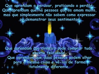 Que aprendam a perdoar, praticando o perdão. Que aprendam que há pessoas que os amam muito, mas que simplesmente não sabem como expressar ou demonstrar seus sentimentos Que aprendam que dinheiro pode comprar tudo, exceto felicidade. Que aprendam que duas pessoas podem olhar para a mesma coisa e vê-las de forma totalmente diferente. 